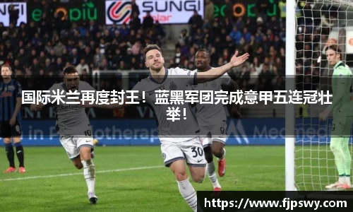 国际米兰再度封王！蓝黑军团完成意甲五连冠壮举！