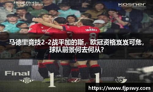 马德里竞技2-2战平加的斯，欧冠资格岌岌可危，球队前景何去何从？