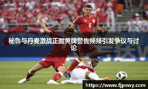 秘鲁与丹麦激战正酣黄牌警告频频引发争议与讨论