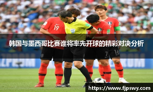 韩国与墨西哥比赛谁将率先开球的精彩对决分析