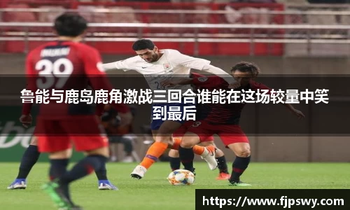 鲁能与鹿岛鹿角激战三回合谁能在这场较量中笑到最后