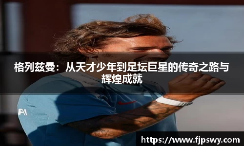 格列兹曼：从天才少年到足坛巨星的传奇之路与辉煌成就