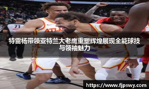 特雷杨带领亚特兰大老鹰重塑辉煌展现全能球技与领袖魅力